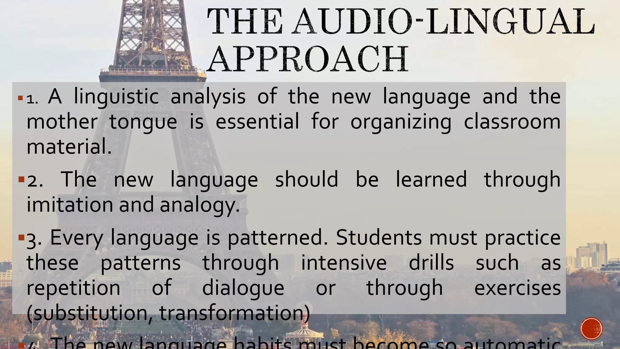 1. A linguistic analysis of the new language and the
mother tongue is essential for organizing classroom
material.
2. The new language should be learned through
imitation and analogy.
3. Every language is patterned. Students must practice
these patterns through intensive drills such as
repetition of dialogue or through exercises
(substitution, transformation)
 
