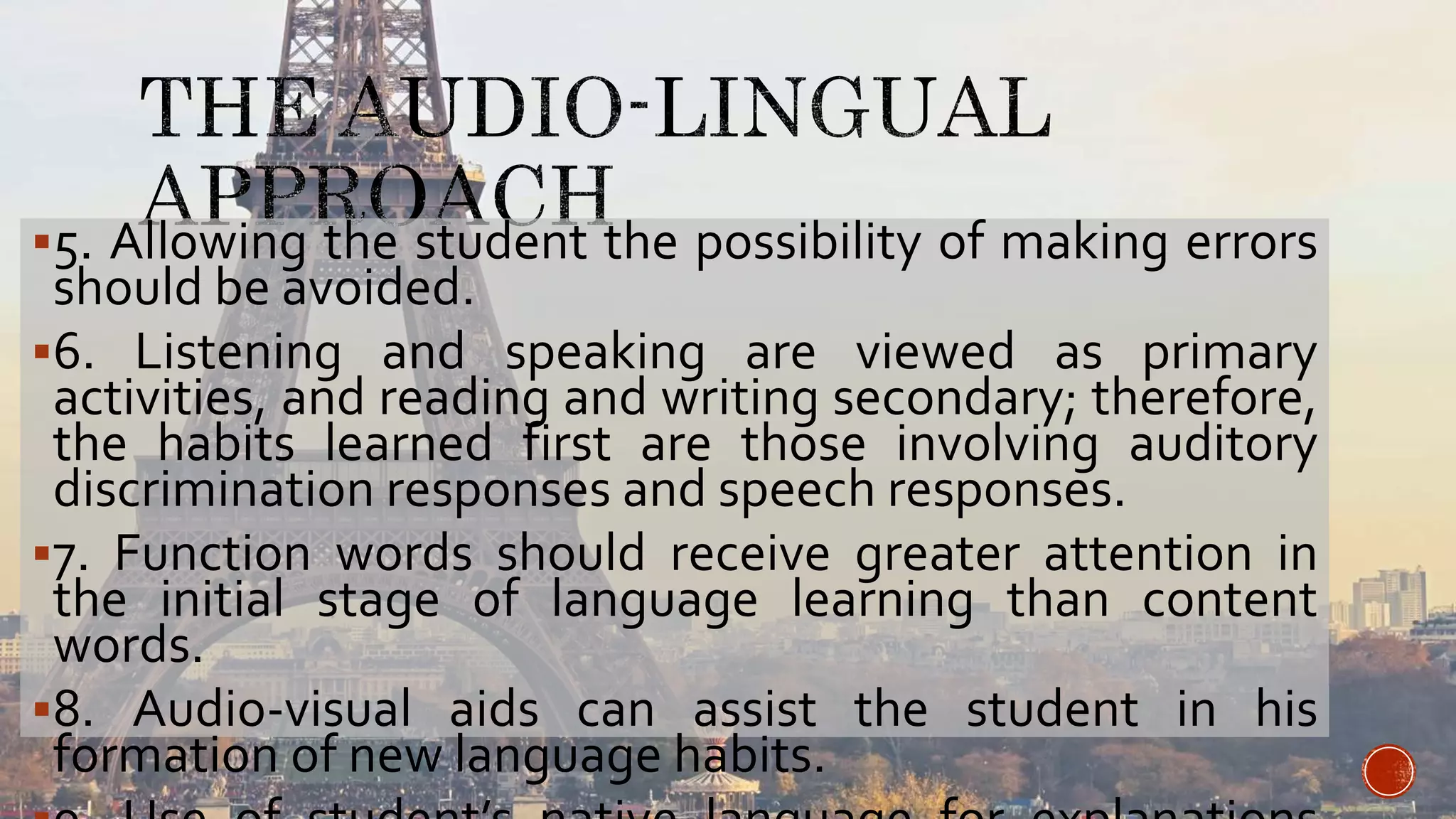 5. Allowing the student the possibility of making errors
should be avoided.
6. Listening and speaking are viewed as primary
activities, and reading and writing secondary; therefore,
the habits learned first are those involving auditory
discrimination responses and speech responses.
7. Function words should receive greater attention in
the initial stage of language learning than content
words.
8. Audio-visual aids can assist the student in his
formation of new language habits.
 