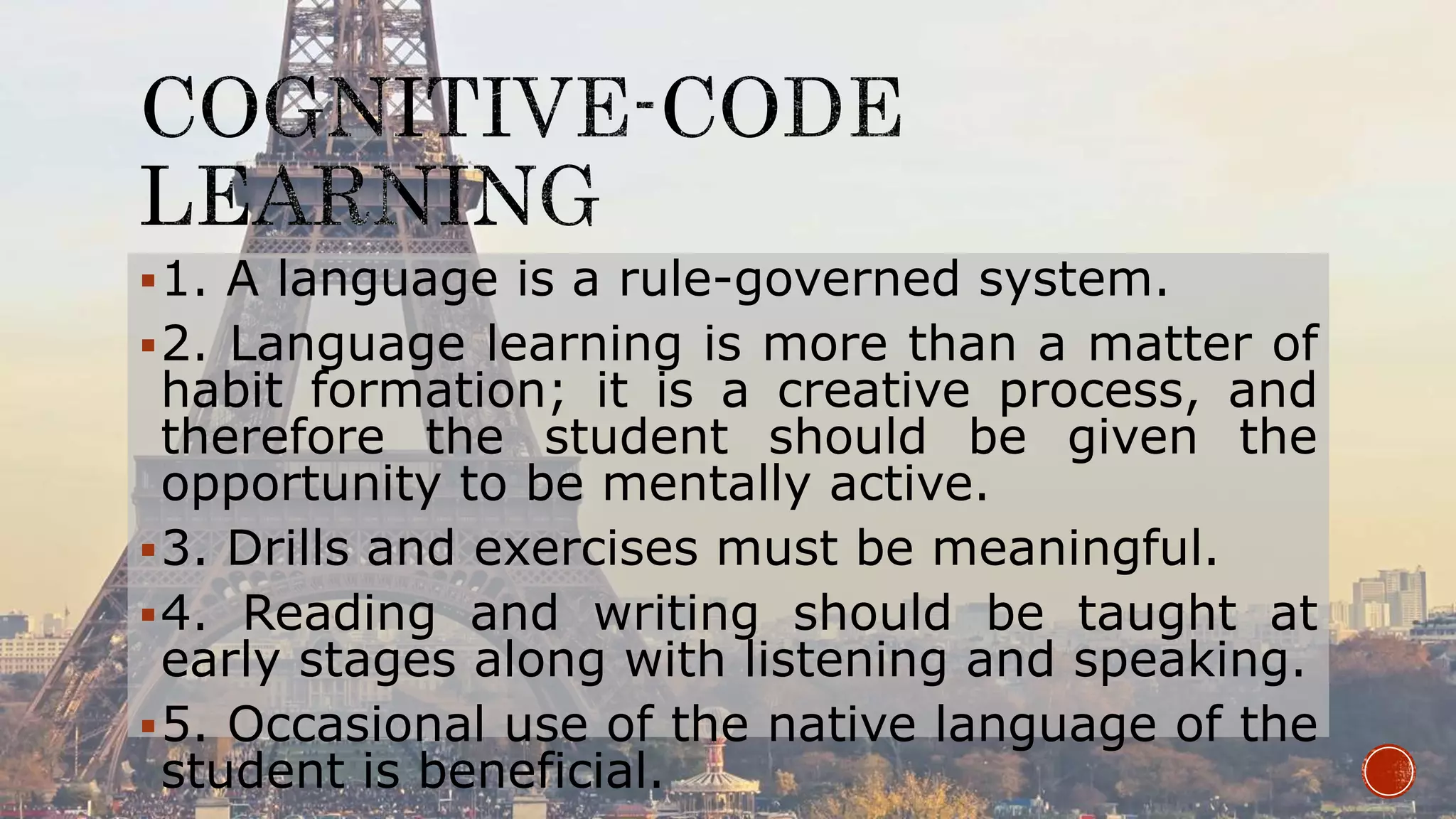 1. A language is a rule-governed system.
2. Language learning is more than a matter of
habit formation; it is a creative process, and
therefore the student should be given the
opportunity to be mentally active.
3. Drills and exercises must be meaningful.
4. Reading and writing should be taught at
early stages along with listening and speaking.
5. Occasional use of the native language of the
student is beneficial.
 