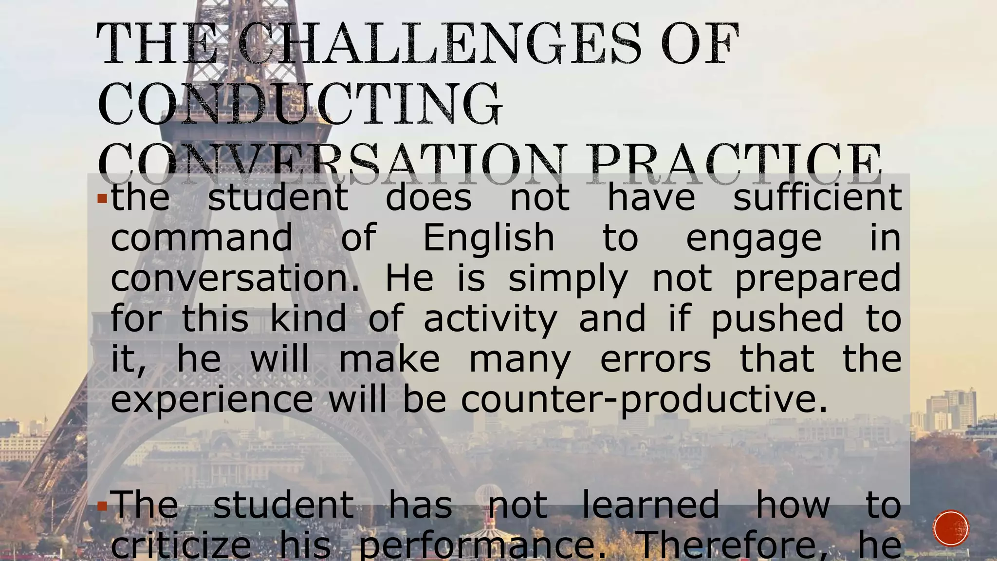 the student does not have sufficient
command of English to engage in
conversation. He is simply not prepared
for this kind of activity and if pushed to
it, he will make many errors that the
experience will be counter-productive.
The student has not learned how to
criticize his performance. Therefore, he
 