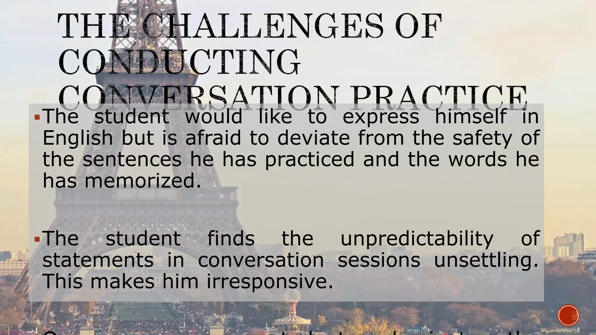 The student would like to express himself in
English but is afraid to deviate from the safety of
the sentences he has practiced and the words he
has memorized.
The student finds the unpredictability of
statements in conversation sessions unsettling.
This makes him irresponsive.
 