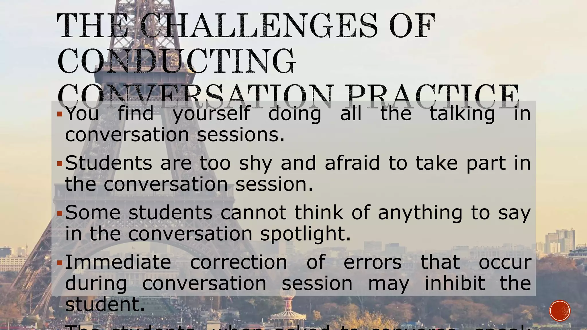 You find yourself doing all the talking in
conversation sessions.
Students are too shy and afraid to take part in
the conversation session.
Some students cannot think of anything to say
in the conversation spotlight.
Immediate correction of errors that occur
during conversation session may inhibit the
student.
 