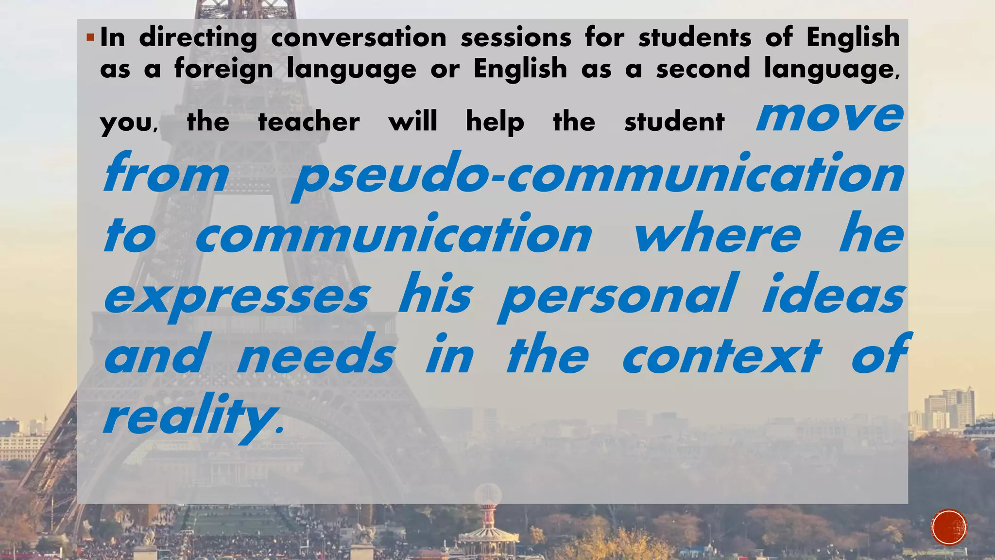 In directing conversation sessions for students of English
as a foreign language or English as a second language,
you, the teacher will help the student move
from pseudo-communication
to communication where he
expresses his personal ideas
and needs in the context of
reality.
 