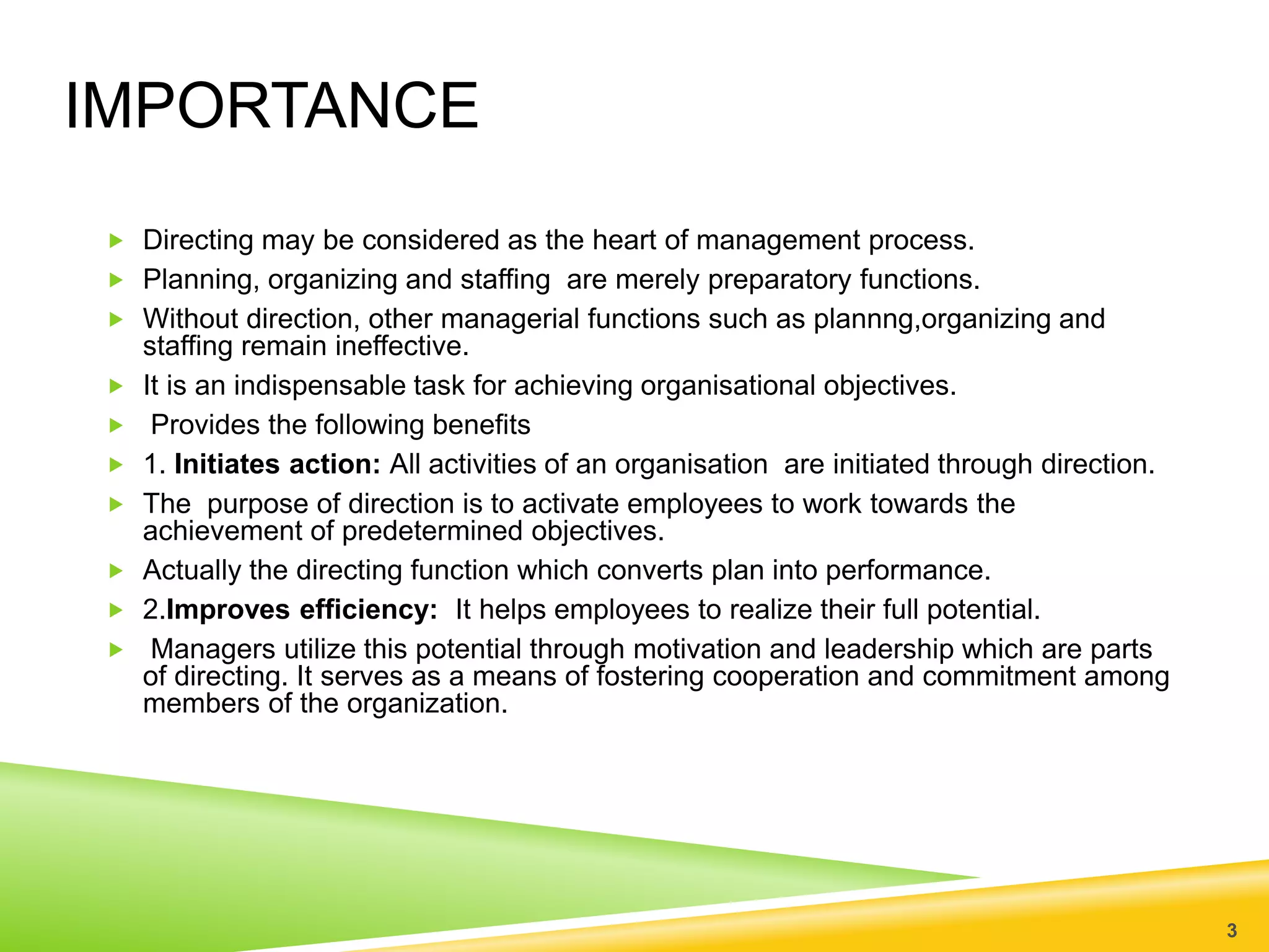 IMPORTANCE 
 Directing may be considered as the heart of management process. 
 Planning, organizing and staffing are merely preparatory functions. 
 Without direction, other managerial functions such as plannng,organizing and 
staffing remain ineffective. 
 It is an indispensable task for achieving organisational objectives. 
 Provides the following benefits 
 1. Initiates action: All activities of an organisation are initiated through direction. 
 The purpose of direction is to activate employees to work towards the 
achievement of predetermined objectives. 
 Actually the directing function which converts plan into performance. 
 2.Improves efficiency: It helps employees to realize their full potential. 
 Managers utilize this potential through motivation and leadership which are parts 
of directing. It serves as a means of fostering cooperation and commitment among 
members of the organization. 
3 
 