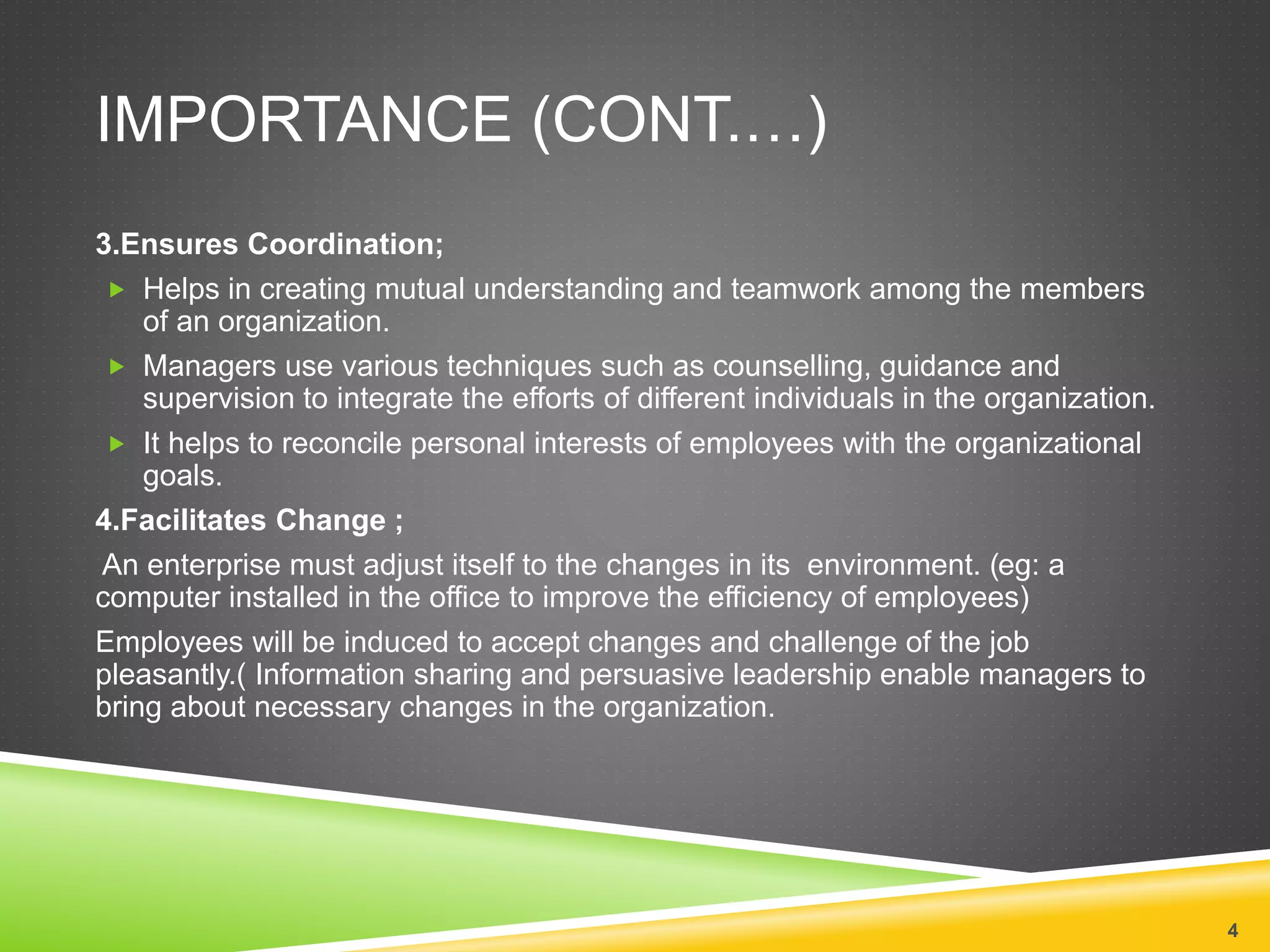 IMPORTANCE (CONT.…) 
3.Ensures Coordination; 
 Helps in creating mutual understanding and teamwork among the members 
of an organization. 
 Managers use various techniques such as counselling, guidance and 
supervision to integrate the efforts of different individuals in the organization. 
 It helps to reconcile personal interests of employees with the organizational 
goals. 
4.Facilitates Change ; 
An enterprise must adjust itself to the changes in its environment. (eg: a 
computer installed in the office to improve the efficiency of employees) 
Employees will be induced to accept changes and challenge of the job 
pleasantly.( Information sharing and persuasive leadership enable managers to 
bring about necessary changes in the organization. 
4 
 