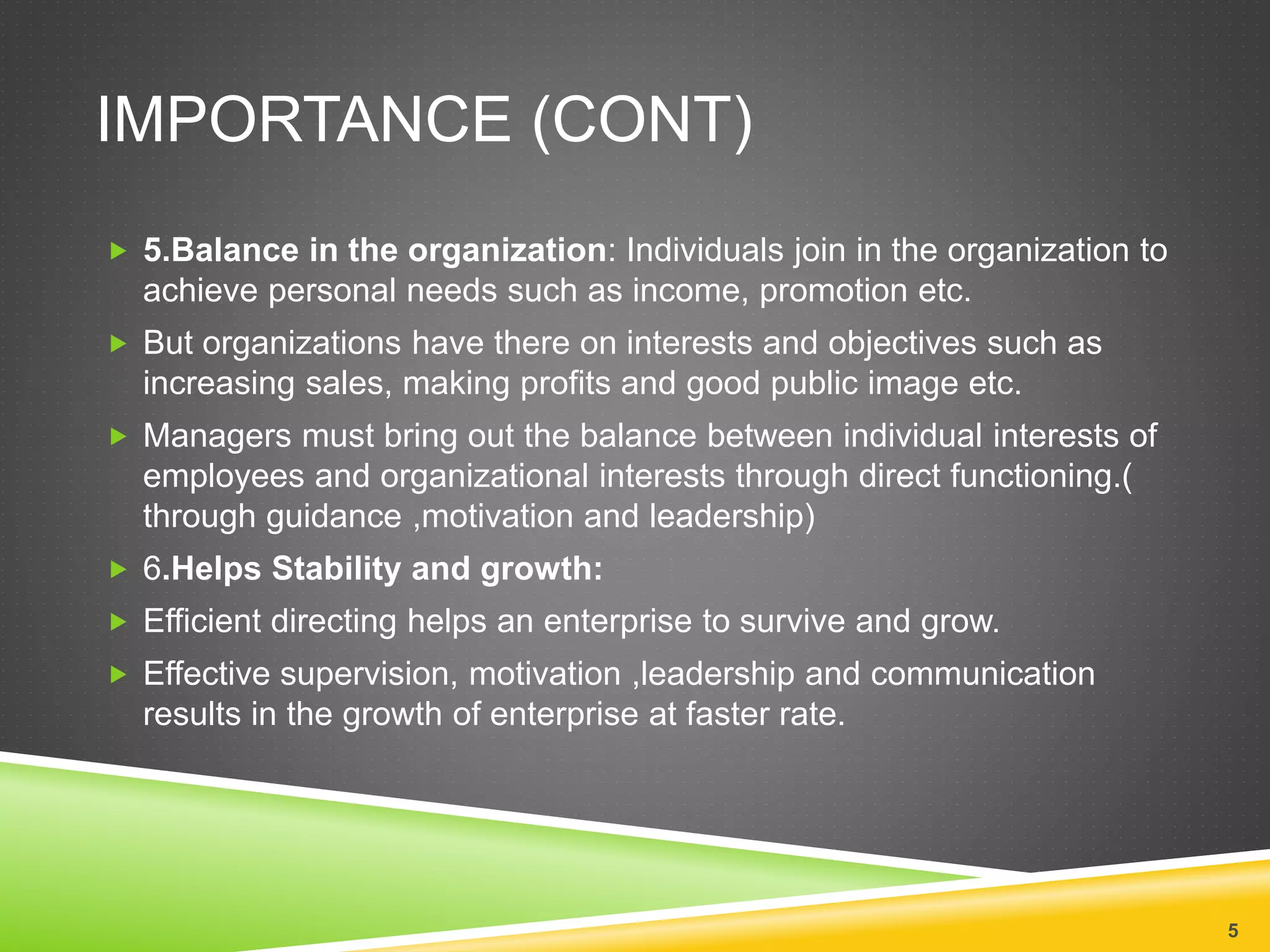 IMPORTANCE (CONT) 
 5.Balance in the organization: Individuals join in the organization to 
achieve personal needs such as income, promotion etc. 
 But organizations have there on interests and objectives such as 
increasing sales, making profits and good public image etc. 
 Managers must bring out the balance between individual interests of 
employees and organizational interests through direct functioning.( 
through guidance ,motivation and leadership) 
 6.Helps Stability and growth: 
 Efficient directing helps an enterprise to survive and grow. 
 Effective supervision, motivation ,leadership and communication 
results in the growth of enterprise at faster rate. 
5 
 