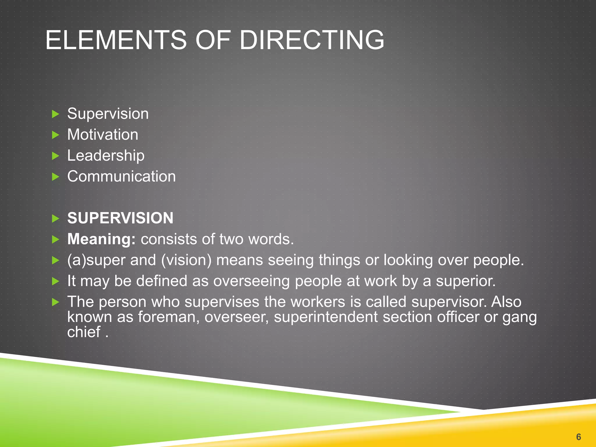 ELEMENTS OF DIRECTING 
 Supervision 
 Motivation 
 Leadership 
 Communication 
 SUPERVISION 
 Meaning: consists of two words. 
 (a)super and (vision) means seeing things or looking over people. 
 It may be defined as overseeing people at work by a superior. 
 The person who supervises the workers is called supervisor. Also 
known as foreman, overseer, superintendent section officer or gang 
chief . 
6 
 