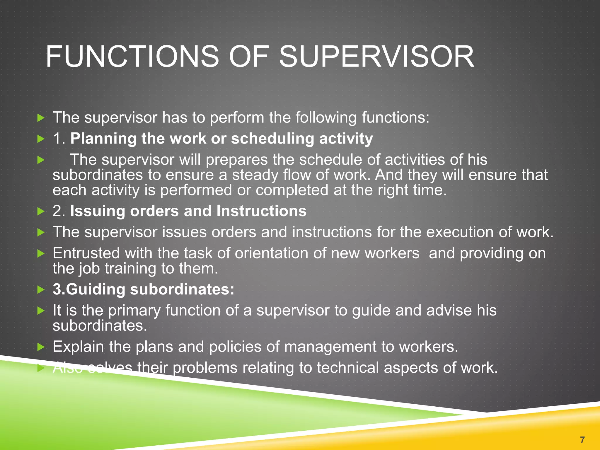 FUNCTIONS OF SUPERVISOR 
 The supervisor has to perform the following functions: 
 1. Planning the work or scheduling activity 
 The supervisor will prepares the schedule of activities of his 
subordinates to ensure a steady flow of work. And they will ensure that 
each activity is performed or completed at the right time. 
 2. Issuing orders and Instructions 
 The supervisor issues orders and instructions for the execution of work. 
 Entrusted with the task of orientation of new workers and providing on 
the job training to them. 
 3.Guiding subordinates: 
 It is the primary function of a supervisor to guide and advise his 
subordinates. 
 Explain the plans and policies of management to workers. 
 Also solves their problems relating to technical aspects of work. 
7 
 