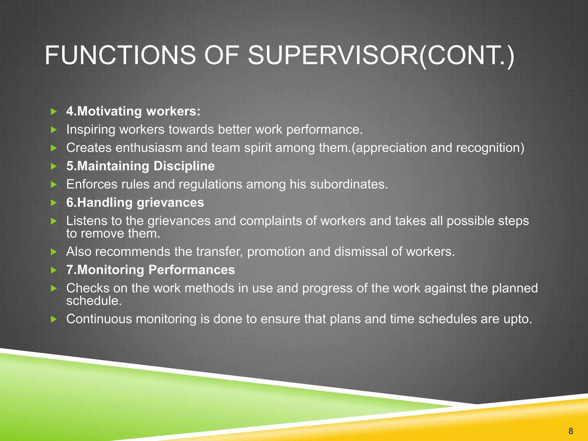 FUNCTIONS OF SUPERVISOR(CONT.) 
 4.Motivating workers: 
 Inspiring workers towards better work performance. 
 Creates enthusiasm and team spirit among them.(appreciation and recognition) 
 5.Maintaining Discipline 
 Enforces rules and regulations among his subordinates. 
 6.Handling grievances 
 Listens to the grievances and complaints of workers and takes all possible steps 
to remove them. 
 Also recommends the transfer, promotion and dismissal of workers. 
 7.Monitoring Performances 
 Checks on the work methods in use and progress of the work against the planned 
schedule. 
 Continuous monitoring is done to ensure that plans and time schedules are upto. 
8 
 