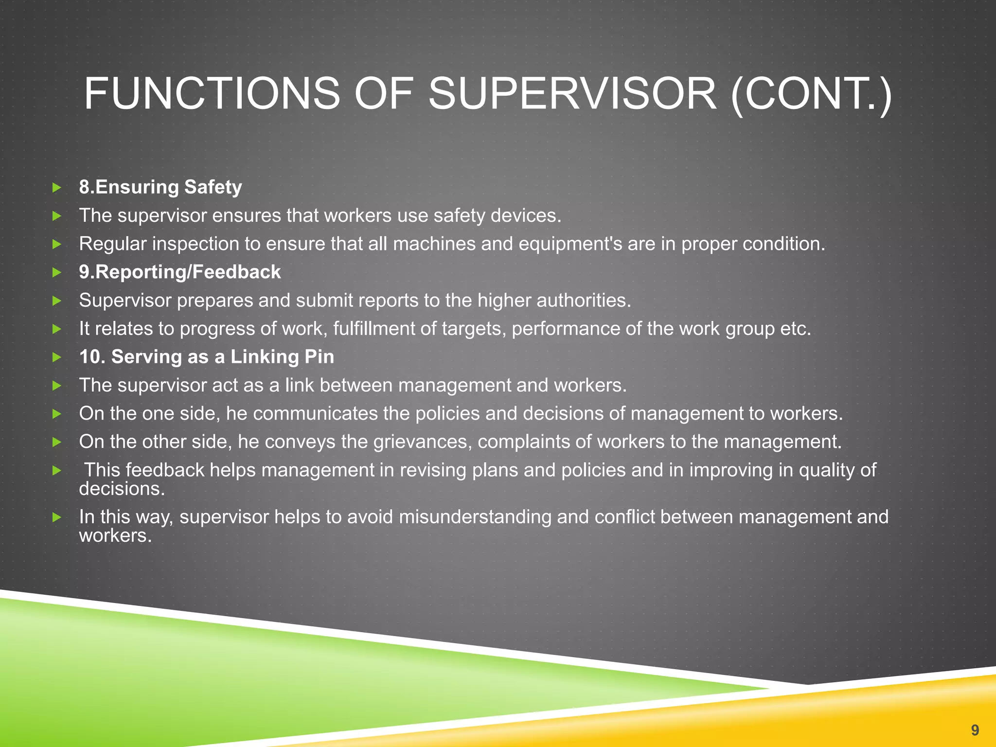 FUNCTIONS OF SUPERVISOR (CONT.) 
 8.Ensuring Safety 
 The supervisor ensures that workers use safety devices. 
 Regular inspection to ensure that all machines and equipment's are in proper condition. 
 9.Reporting/Feedback 
 Supervisor prepares and submit reports to the higher authorities. 
 It relates to progress of work, fulfillment of targets, performance of the work group etc. 
 10. Serving as a Linking Pin 
 The supervisor act as a link between management and workers. 
 On the one side, he communicates the policies and decisions of management to workers. 
 On the other side, he conveys the grievances, complaints of workers to the management. 
 This feedback helps management in revising plans and policies and in improving in quality of 
decisions. 
 In this way, supervisor helps to avoid misunderstanding and conflict between management and 
workers. 
9 
