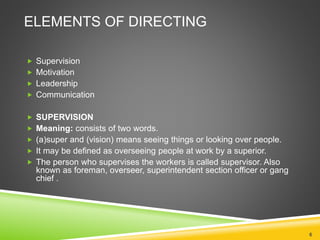 ELEMENTS OF DIRECTING 
 Supervision 
 Motivation 
 Leadership 
 Communication 
 SUPERVISION 
 Meaning: consists of two words. 
 (a)super and (vision) means seeing things or looking over people. 
 It may be defined as overseeing people at work by a superior. 
 The person who supervises the workers is called supervisor. Also 
known as foreman, overseer, superintendent section officer or gang 
chief . 
6 
 