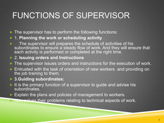 FUNCTIONS OF SUPERVISOR 
 The supervisor has to perform the following functions: 
 1. Planning the work or scheduling activity 
 The supervisor will prepares the schedule of activities of his 
subordinates to ensure a steady flow of work. And they will ensure that 
each activity is performed or completed at the right time. 
 2. Issuing orders and Instructions 
 The supervisor issues orders and instructions for the execution of work. 
 Entrusted with the task of orientation of new workers and providing on 
the job training to them. 
 3.Guiding subordinates: 
 It is the primary function of a supervisor to guide and advise his 
subordinates. 
 Explain the plans and policies of management to workers. 
 Also solves their problems relating to technical aspects of work. 
7 
 