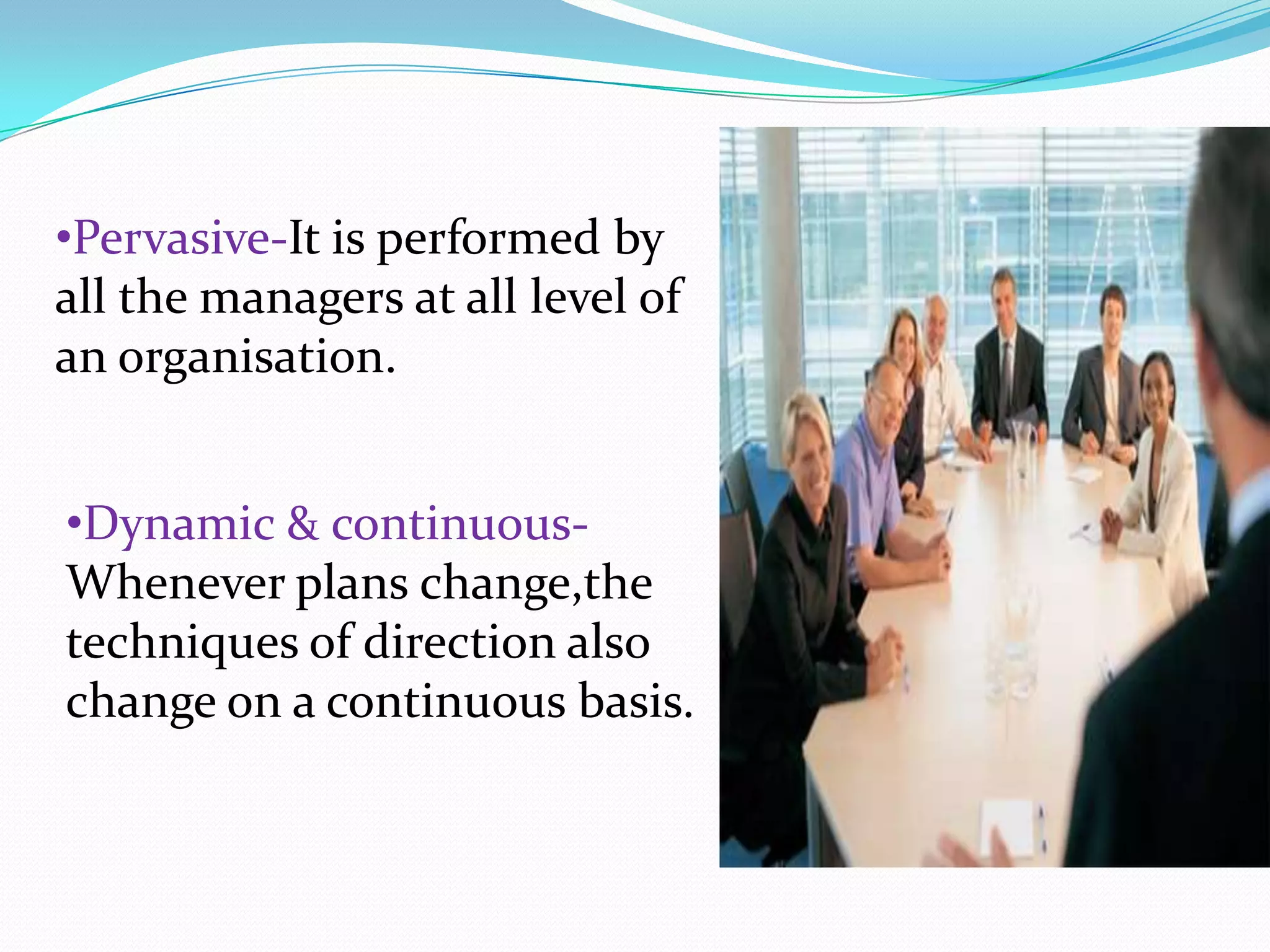 •Pervasive-It is performed by
all the managers at all level of
an organisation.
•Dynamic & continuous-
Whenever plans change,the
techniques of direction also
change on a continuous basis.
 