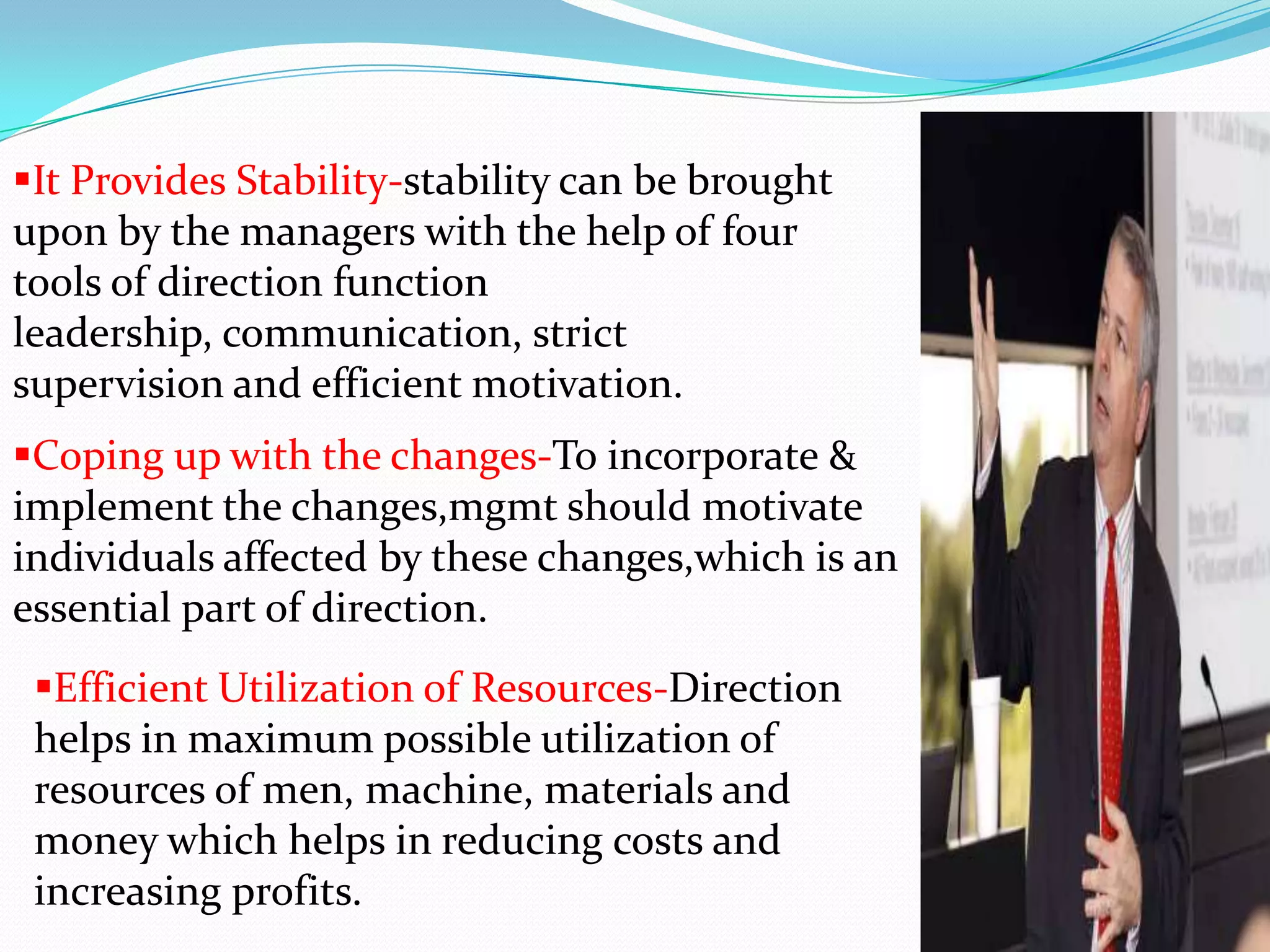It Provides Stability-stability can be brought
upon by the managers with the help of four
tools of direction function
leadership, communication, strict
supervision and efficient motivation.
Coping up with the changes-To incorporate &
implement the changes,mgmt should motivate
individuals affected by these changes,which is an
essential part of direction.
Efficient Utilization of Resources-Direction
helps in maximum possible utilization of
resources of men, machine, materials and
money which helps in reducing costs and
increasing profits.
 