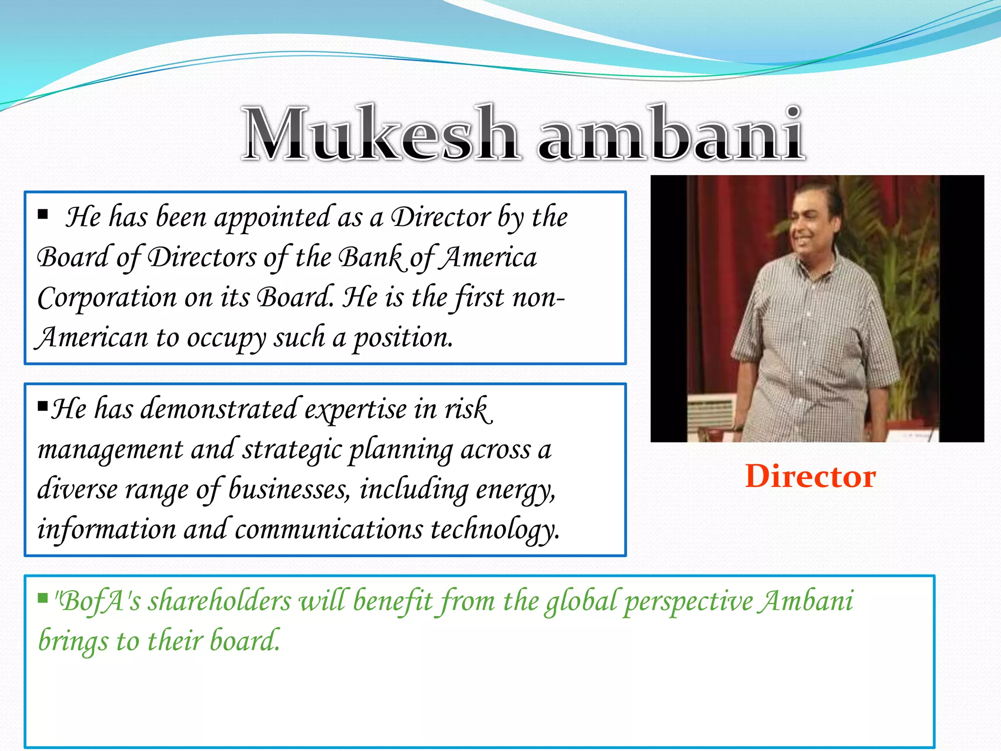 Director
 He has been appointed as a Director by the
Board of Directors of the Bank of America
Corporation on its Board. He is the first non-
American to occupy such a position.
He has demonstrated expertise in risk
management and strategic planning across a
diverse range of businesses, including energy,
information and communications technology.
"BofA's shareholders will benefit from the global perspective Ambani
brings to their board.
 