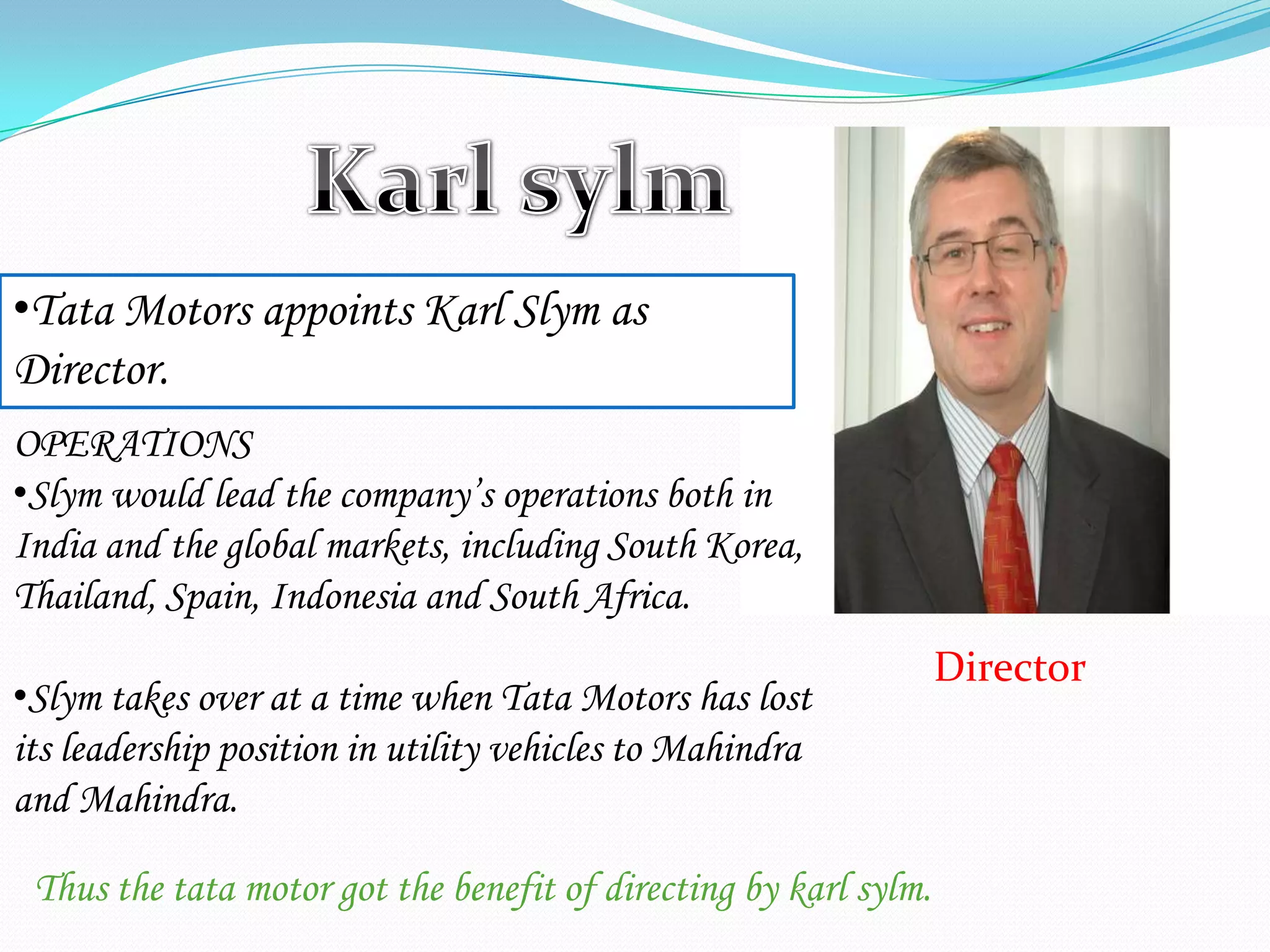 Director
•Tata Motors appoints Karl Slym as
Director.
OPERATIONS
•Slym would lead the company’s operations both in
India and the global markets, including South Korea,
Thailand, Spain, Indonesia and South Africa.
•Slym takes over at a time when Tata Motors has lost
its leadership position in utility vehicles to Mahindra
and Mahindra.
Thus the tata motor got the benefit of directing by karl sylm.
 