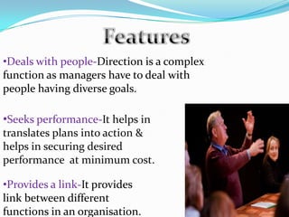•Deals with people-Direction is a complex
function as managers have to deal with
people having diverse goals.
•Seeks performance-It helps in
translates plans into action &
helps in securing desired
performance at minimum cost.
•Provides a link-It provides
link between different
functions in an organisation.
 
