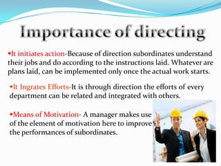 It initiates action-Because of direction subordinates understand
their jobs and do according to the instructions laid. Whatever are
plans laid, can be implemented only once the actual work starts.
It Ingrates Efforts-It is through direction the efforts of every
department can be related and integrated with others.
Means of Motivation- A manager makes use
of the element of motivation here to improve
the performances of subordinates.
 