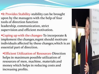 It Provides Stability-stability can be brought
upon by the managers with the help of four
tools of direction function
leadership, communication, strict
supervision and efficient motivation.
Coping up with the changes-To incorporate &
implement the changes,mgmt should motivate
individuals affected by these changes,which is an
essential part of direction.
Efficient Utilization of Resources-Direction
helps in maximum possible utilization of
resources of men, machine, materials and
money which helps in reducing costs and
increasing profits.
 