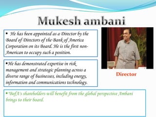 Director
 He has been appointed as a Director by the
Board of Directors of the Bank of America
Corporation on its Board. He is the first non-
American to occupy such a position.
He has demonstrated expertise in risk
management and strategic planning across a
diverse range of businesses, including energy,
information and communications technology.
"BofA's shareholders will benefit from the global perspective Ambani
brings to their board.
 