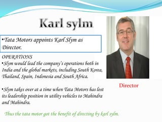 Director
•Tata Motors appoints Karl Slym as
Director.
OPERATIONS
•Slym would lead the company’s operations both in
India and the global markets, including South Korea,
Thailand, Spain, Indonesia and South Africa.
•Slym takes over at a time when Tata Motors has lost
its leadership position in utility vehicles to Mahindra
and Mahindra.
Thus the tata motor got the benefit of directing by karl sylm.
 