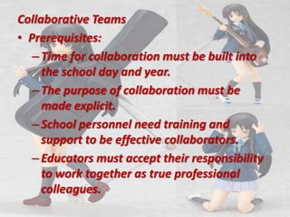 Collaborative Teams,[object Object],Prerequisites:,[object Object],Time for collaboration must be built into the school day and year.,[object Object],The purpose of collaboration must be made explicit.,[object Object],School personnel need training and support to be effective collaborators.,[object Object],Educators must accept their responsibility to work together as true professional colleagues.,[object Object]