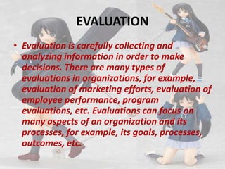 EVALUATION,[object Object],Evaluation is carefully collecting and analyzing information in order to make decisions. There are many types of evaluations in organizations, for example, evaluation of marketing efforts, evaluation of employee performance, program evaluations, etc. Evaluations can focus on many aspects of an organization and its processes, for example, its goals, processes, outcomes, etc.,[object Object]