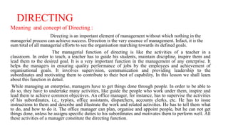DIRECTING
Meaning and concept of Directing :
Directing is an important element of management without which nothing in the
managerial process can achieve success. Direction is the very essence of management. Infact, it is the
sum total of all managerial efforts to see the organisation marching towards its defined goals.
The managerial function of directing is like the activities of a teacher in a
classroom. In order to teach, a teacher has to guide his students, maintain discipline, inspire them and
lead them to the desired goal. It is a very important function in the management of any enterprise. It
helps the managers in ensuring quality performance of jobs by the employees and achievement of
organisational goals. It involves supervision, communication and providing leadership to the
subordinates and motivating them to contribute to their best of capability. In this lesson we shall learn
about this function in detail.
While managing an enterprise, managers have to get things done through people. In order to be able to
do so, they have to undertake many activities, like guide the people who work under them, inspire and
lead them to achieve common objectives. An office manager, for instance, has to supervise the activities
of his subordinates, i.e., typists, office assistants, dispatchers, accounts clerks, etc. He has to issue
instructions to them and describe and illustrate the work and related activities. He has to tell them what
to do, and how to do it. The office manager can plan, organise and appoint people, but he can not get
things done, unless he assigns specific duties to his subordinates and motivates them to perform well. All
these activities of a manager constitute the directing function.
 