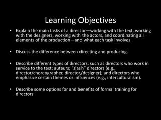 Learning Objectives
• Explain the main tasks of a director—working with the text, working
with the designers, working with the actors, and coordinating all
elements of the production—and what each task involves.
• Discuss the difference between directing and producing.
• Describe different types of directors, such as directors who work in
service to the text; auteurs; “slash” directors (e.g.,
director/choreographer, director/designer); and directors who
emphasize certain themes or influences (e.g., interculturalism).
• Describe some options for and benefits of formal training for
directors.
 