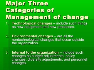 Major Three
Categories of
Management of change
1. Technological changes – include such things
   as new equipment and new processes.

2. Environmental changes – are all the
   nontechnological changes that occur outside
   the organization.

3. Internal to the organization – include such
   changes as budget adjustments, policy
   changes, diversity adjustments, and personnel
   changes.
 