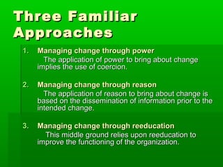 Three Familiar
Approaches
 1.   Managing change through power
        The application of power to bring about change
      implies the use of coercion.

 2.   Managing change through reason
        The application of reason to bring about change is
      based on the dissemination of information prior to the
      intended change.

 3.   Managing change through reeducation
        This middle ground relies upon reeducation to
      improve the functioning of the organization.
 