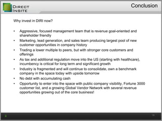 Conclusion
Why invest in DIRI now?
• Aggressive, focused management team that is revenue goal-oriented and
shareholder friendly
• Marketing, lead generation, and sales team producing largest pool of new
customer opportunities in company history
• Trading a lower multiple to peers, but with stronger core customers and
offerings
• As tax and additional regulation move into the US (starting with healthcare),
incumbency is critical for long term and significant growth
• Industry is fragmented and will continue to consolidate, own a benchmark
company in the space today with upside tomorrow
• No debt with accumulating cash
• Opportunity to enter into the space with public company visibility, Fortune 3000
customer list, and a growing Global Vendor Network with several revenue
opportunities growing out of the core business!
16
 