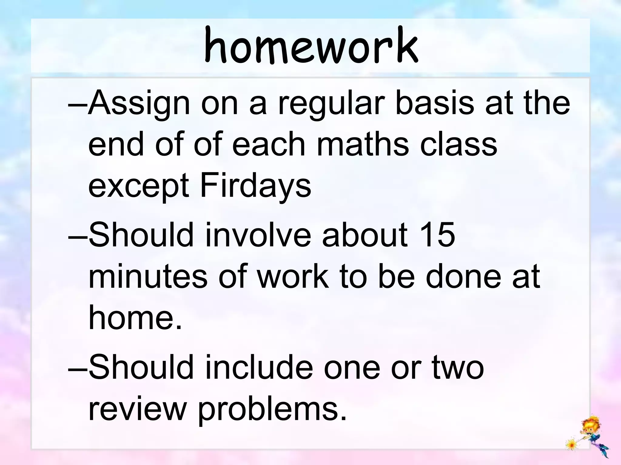 homework
–Assign on a regular basis at the
end of of each maths class
except Firdays
–Should involve about 15
minutes of work to be done at
home.
–Should include one or two
review problems.
 