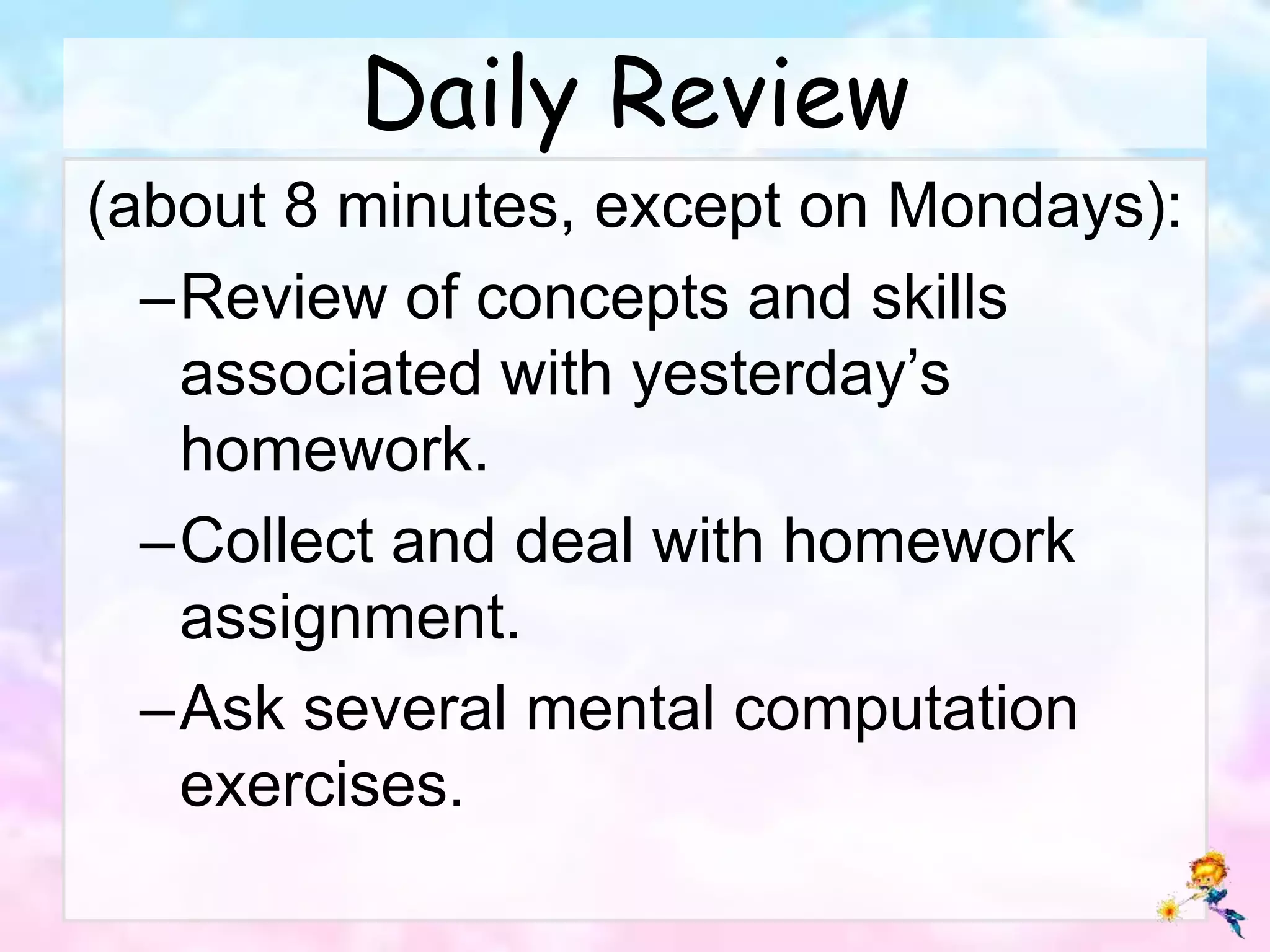 Daily Review
(about 8 minutes, except on Mondays):
–Review of concepts and skills
associated with yesterday’s
homework.
–Collect and deal with homework
assignment.
–Ask several mental computation
exercises.
 