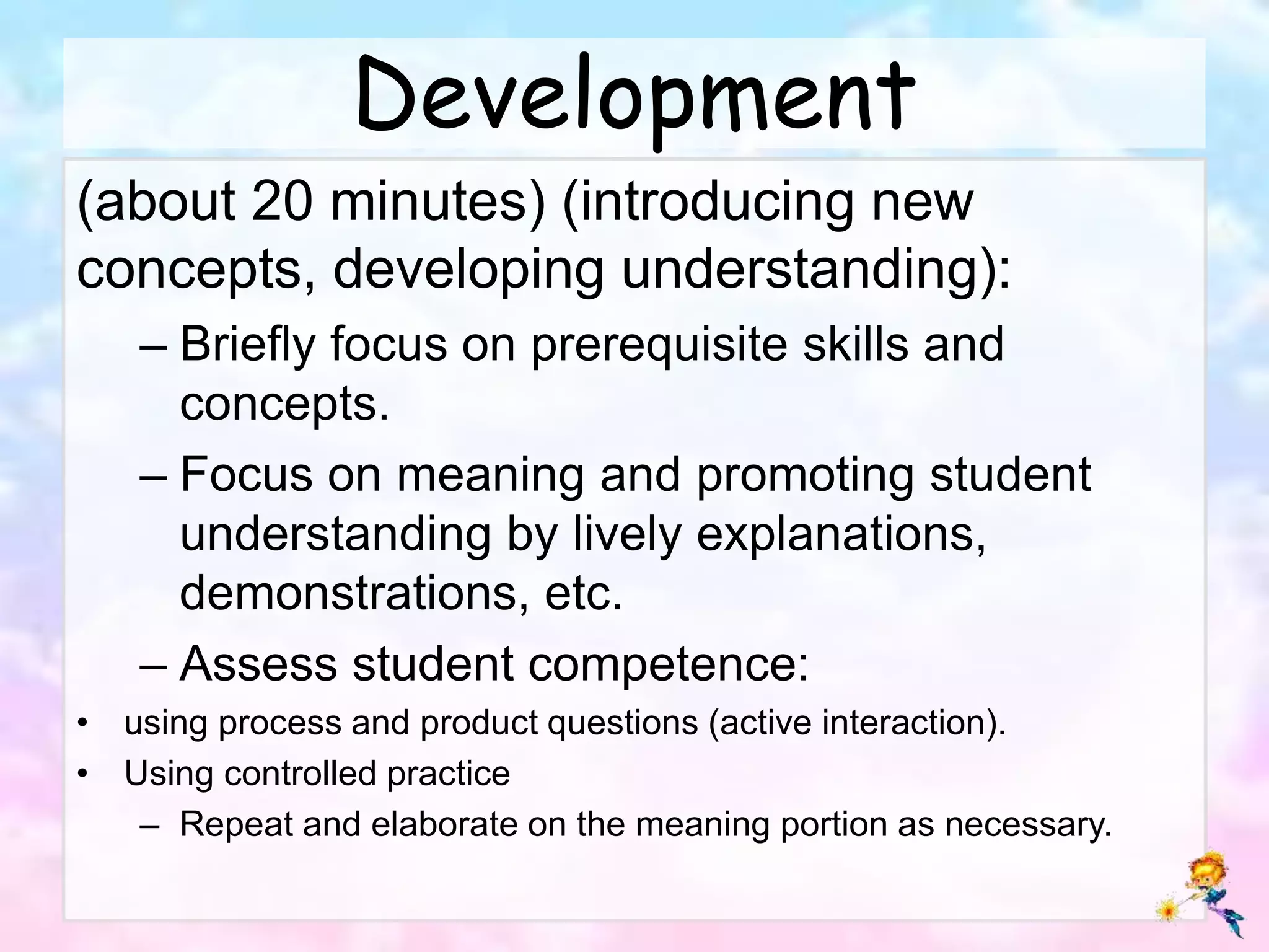 Development
(about 20 minutes) (introducing new
concepts, developing understanding):
– Briefly focus on prerequisite skills and
concepts.
– Focus on meaning and promoting student
understanding by lively explanations,
demonstrations, etc.
– Assess student competence:
• using process and product questions (active interaction).
• Using controlled practice
– Repeat and elaborate on the meaning portion as necessary.
 
