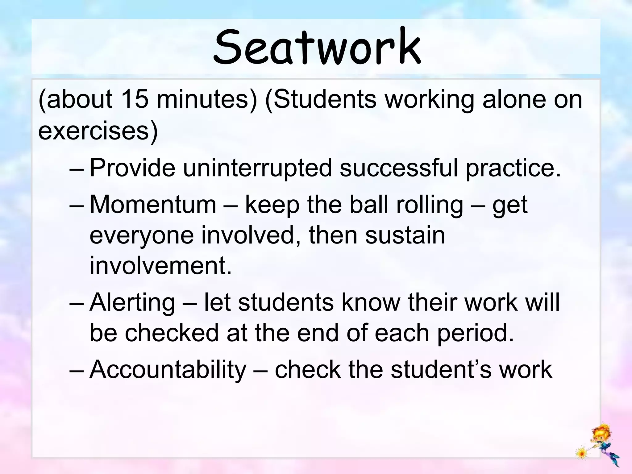 Seatwork
(about 15 minutes) (Students working alone on
exercises)
– Provide uninterrupted successful practice.
– Momentum – keep the ball rolling – get
everyone involved, then sustain
involvement.
– Alerting – let students know their work will
be checked at the end of each period.
– Accountability – check the student’s work
 