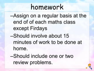 homework
–Assign on a regular basis at the
end of of each maths class
except Firdays
–Should involve about 15
minutes of work to be done at
home.
–Should include one or two
review problems.
 