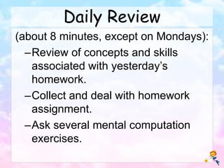 Daily Review
(about 8 minutes, except on Mondays):
–Review of concepts and skills
associated with yesterday’s
homework.
–Collect and deal with homework
assignment.
–Ask several mental computation
exercises.
 