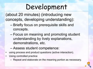 Development
(about 20 minutes) (introducing new
concepts, developing understanding):
– Briefly focus on prerequisite skills and
concepts.
– Focus on meaning and promoting student
understanding by lively explanations,
demonstrations, etc.
– Assess student competence:
• using process and product questions (active interaction).
• Using controlled practice
– Repeat and elaborate on the meaning portion as necessary.
 