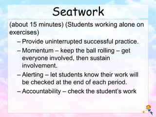 Seatwork
(about 15 minutes) (Students working alone on
exercises)
– Provide uninterrupted successful practice.
– Momentum – keep the ball rolling – get
everyone involved, then sustain
involvement.
– Alerting – let students know their work will
be checked at the end of each period.
– Accountability – check the student’s work
 