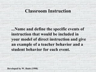 Classroom Instruction
...Name and define the specific events of
instruction that would be included in
your model of direct instruction and give
an example of a teacher behavior and a
student behavior for each event.
Developed by W. Huitt (1998)
 