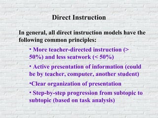 Direct Instruction
In general, all direct instruction models have the
following common principles:
• More teacher-directed instruction (>
50%) and less seatwork (< 50%)
• Active presentation of information (could
be by teacher, computer, another student)
•Clear organization of presentation
• Step-by-step progression from subtopic to
subtopic (based on task analysis)
 