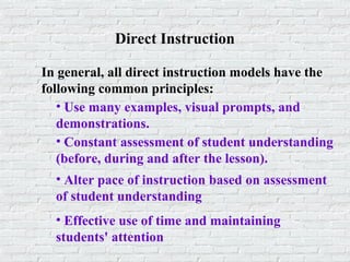 Direct Instruction
In general, all direct instruction models have the
following common principles:
• Use many examples, visual prompts, and
demonstrations.
• Constant assessment of student understanding
(before, during and after the lesson).
• Alter pace of instruction based on assessment
of student understanding
• Effective use of time and maintaining
students' attention
 