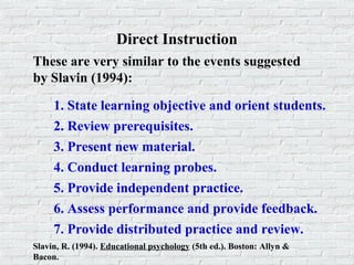 Direct Instruction
These are very similar to the events suggested
by Slavin (1994):
Slavin, R. (1994). Educational psychology (5th ed.). Boston: Allyn &
Bacon.
1. State learning objective and orient students.
2. Review prerequisites.
3. Present new material.
4. Conduct learning probes.
5. Provide independent practice.
6. Assess performance and provide feedback.
7. Provide distributed practice and review.
 