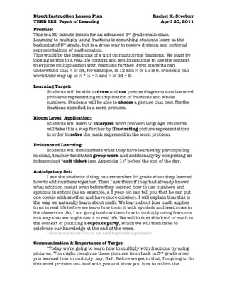 Direct Instruction Lesson Plan                                     Rachel K. Sreebny
TEED 523: Psych of Learning                                           April 20, 2011
Premise:
This is a 30-minute lesson for an advanced 5th grade math class.
Learning to multiply using fractions is something students learn at the
beginning of 6th grade, but is a great way to review division and pictorial
representations of mathematics.
This would be the beginning of a unit on multiplying fractions. We start by
looking at this in a real-life context and would continue to use the context
to explore multiplication with fractions further. First students can
understand that ½ of 24, for example, is 12 and ½ of 12 is 6. Students can
work their way up to ½ * ½ = ¼ and ¼ of 24 = 6.

Learning Target:
     Students will be able to draw and use picture diagrams to solve word
     problems representing multiplication of fractions and whole
     numbers. Students will be able to choose a picture that best fits the
     fractions specified in a word problem.

Bloom Level: Application:
     Students will learn to interpret word problem language. Students
     will take this a step further by illustrating picture representations
     in order to solve the math expressed in the word problem.

Evidence of Learning:
      Students will demonstrate what they have learned by participating
in small, teacher-facilitated group work and additionally by completing an
independent “exit ticket (see Appendix 1)” before the end of the day.

Anticipatory Set:
       I ask the students if they can remember 1st grade when they learned
how to add numbers together. Then I ask them if they had already known
what addition meant even before they learned how to use numbers and
symbols in school (as an example, a 5 year old can tell you that he can put
one cookie with another and have more cookies). I will explain that this is
the way we naturally learn about math. We learn about how math applies
to us in real life before we learn how to do it with symbols and textbooks in
the classroom. So, I am going to show them how to multiply using fractions
in a way that we might use it in real life. We will look at this kind of math in
the context of planning a cupcake party, which we will then have to
celebrate our knowledge at the end of the week.
      *Note to substitute: You do not need to provide cupcakes 

Communication & Importance of Target:
      “Today we’re going to learn how to multiply with fractions by using
pictures. You might recognize these pictures from back in 3rd grade when
you learned how to multiply, say, 3x5. Before we get to that, I’m going to do
this word problem out loud with you and show you how to collect the
 