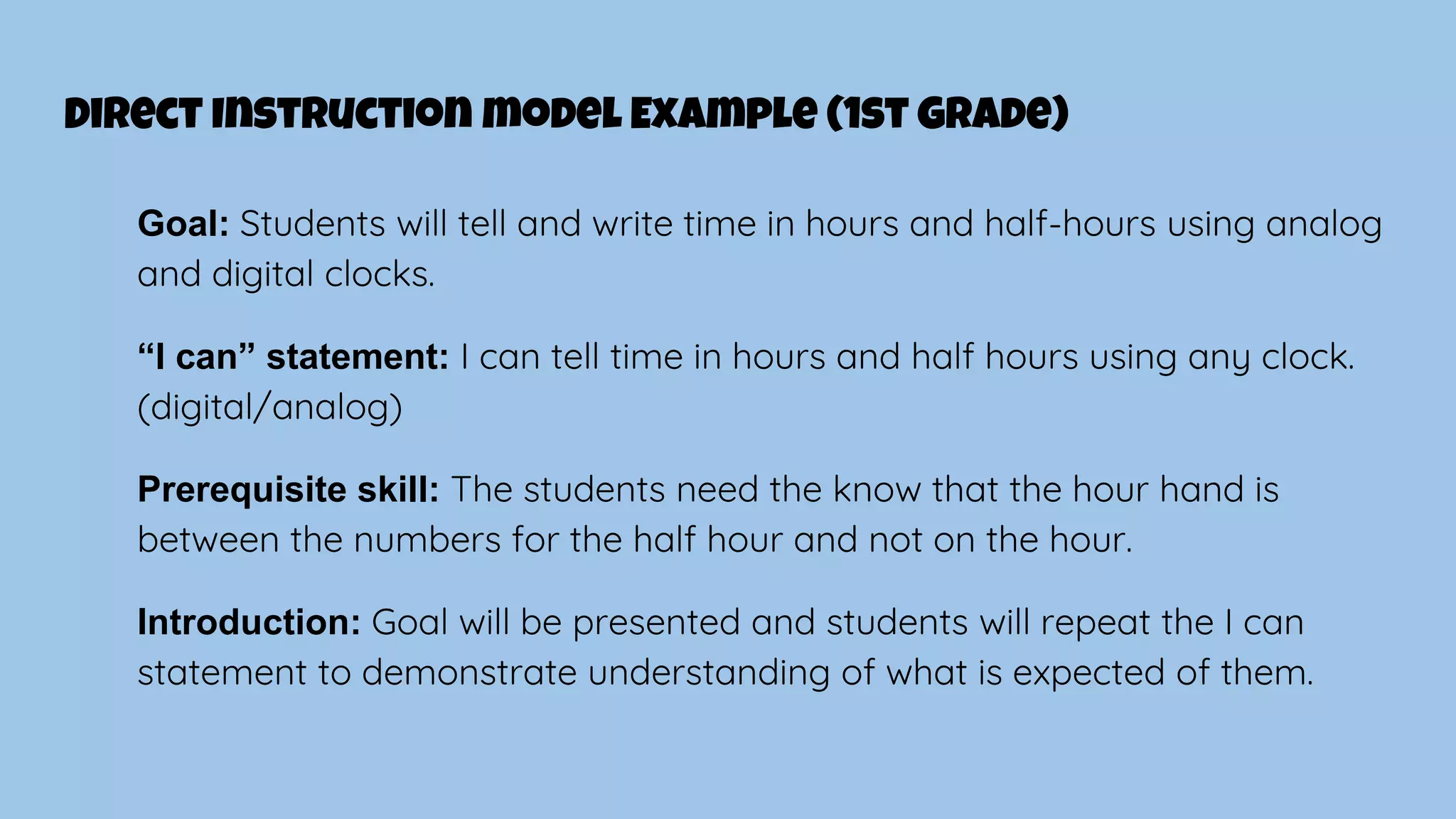 Direct Instruction model Example (1st Grade)
Goal: Students will tell and write time in hours and half-hours using analog
and digital clocks.
“I can” statement: I can tell time in hours and half hours using any clock.
(digital/analog)
Prerequisite skill: The students need the know that the hour hand is
between the numbers for the half hour and not on the hour.
Introduction: Goal will be presented and students will repeat the I can
statement to demonstrate understanding of what is expected of them.
 