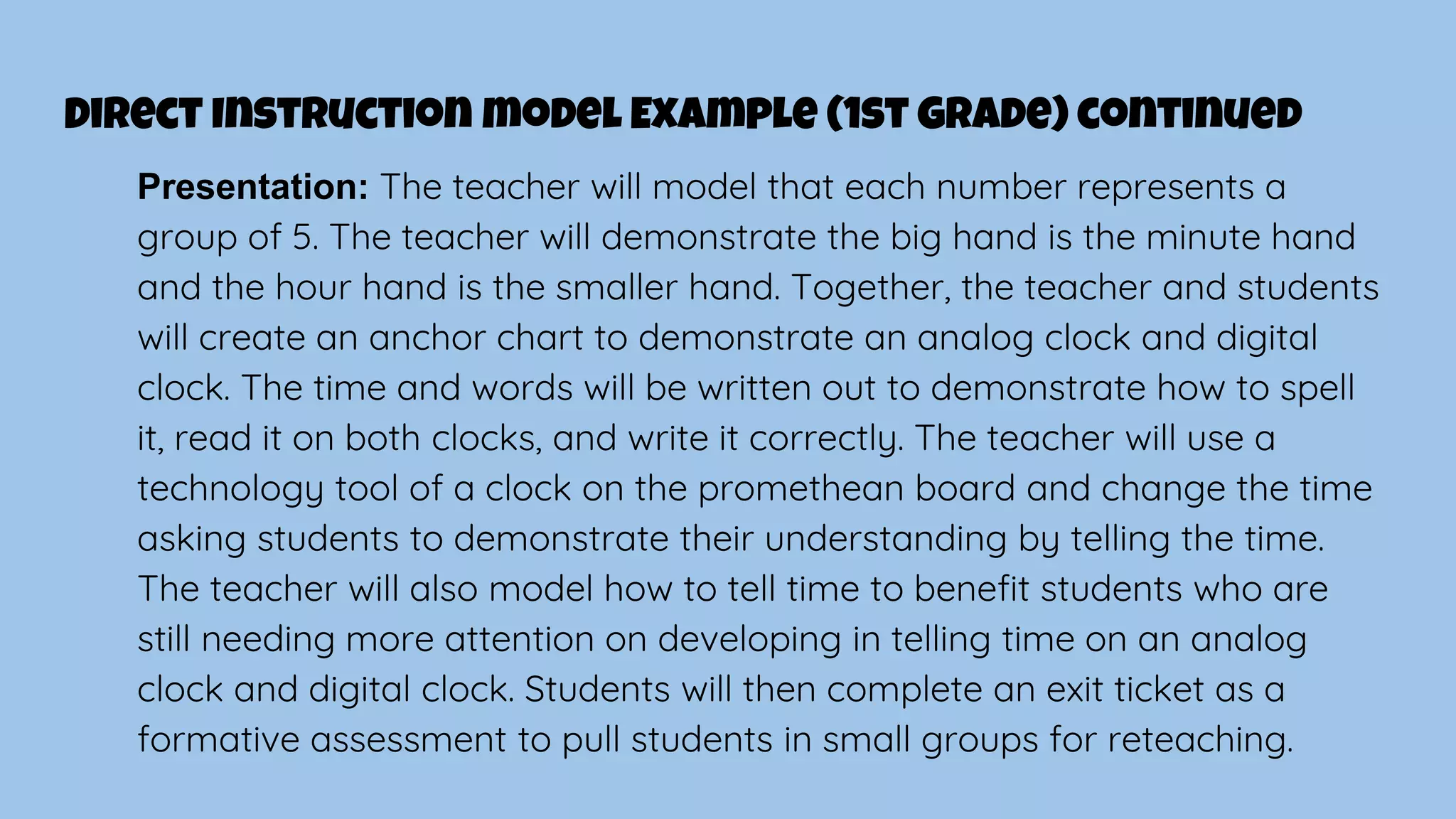 Direct Instruction model Example (1st Grade) continued
Presentation: The teacher will model that each number represents a
group of 5. The teacher will demonstrate the big hand is the minute hand
and the hour hand is the smaller hand. Together, the teacher and students
will create an anchor chart to demonstrate an analog clock and digital
clock. The time and words will be written out to demonstrate how to spell
it, read it on both clocks, and write it correctly. The teacher will use a
technology tool of a clock on the promethean board and change the time
asking students to demonstrate their understanding by telling the time.
The teacher will also model how to tell time to benefit students who are
still needing more attention on developing in telling time on an analog
clock and digital clock. Students will then complete an exit ticket as a
formative assessment to pull students in small groups for reteaching.
 