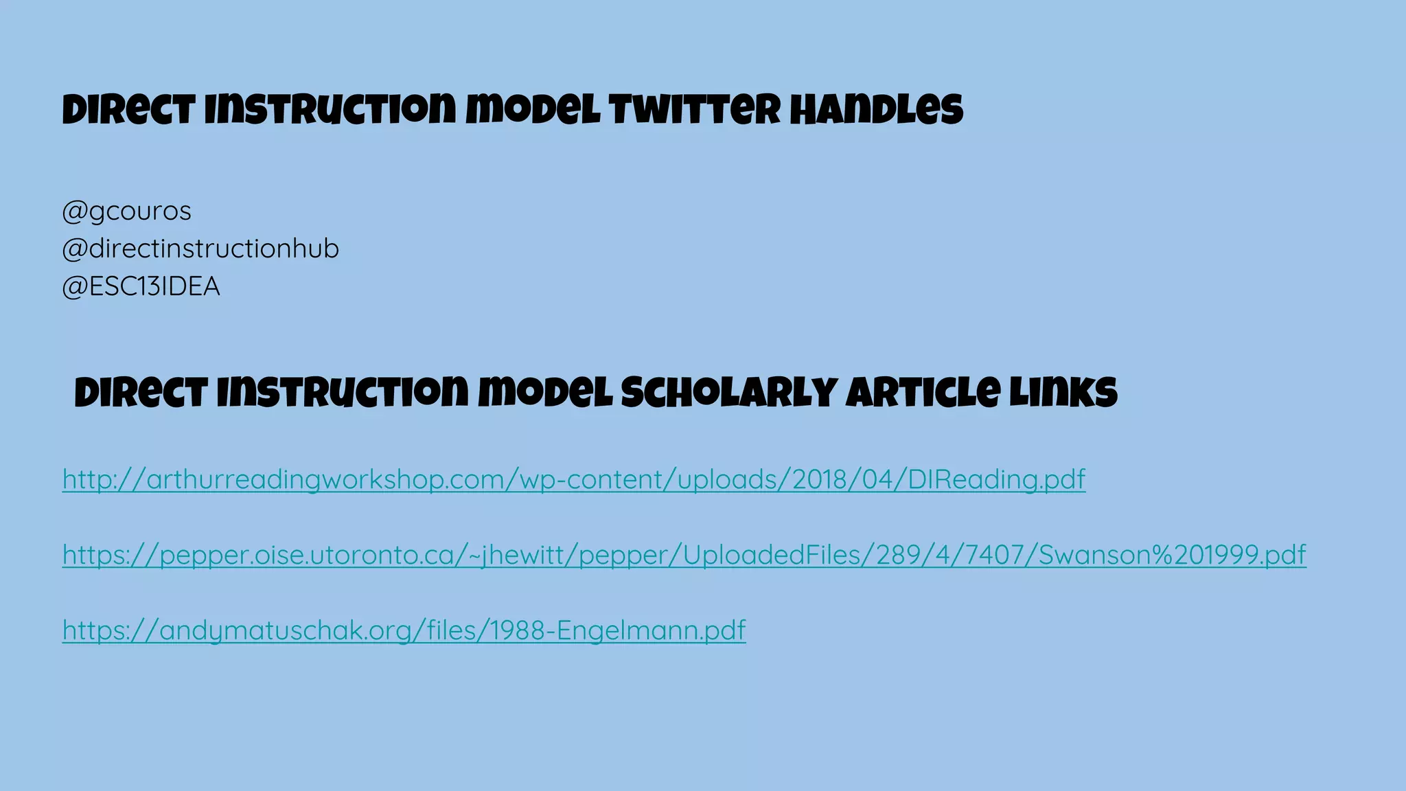Direct Instruction model Twitter Handles
@gcouros
@directinstructionhub
@ESC13IDEA
Direct Instruction model Scholarly Article Links
http://arthurreadingworkshop.com/wp-content/uploads/2018/04/DIReading.pdf
https://pepper.oise.utoronto.ca/~jhewitt/pepper/UploadedFiles/289/4/7407/Swanson%201999.pdf
https://andymatuschak.org/files/1988-Engelmann.pdf
 