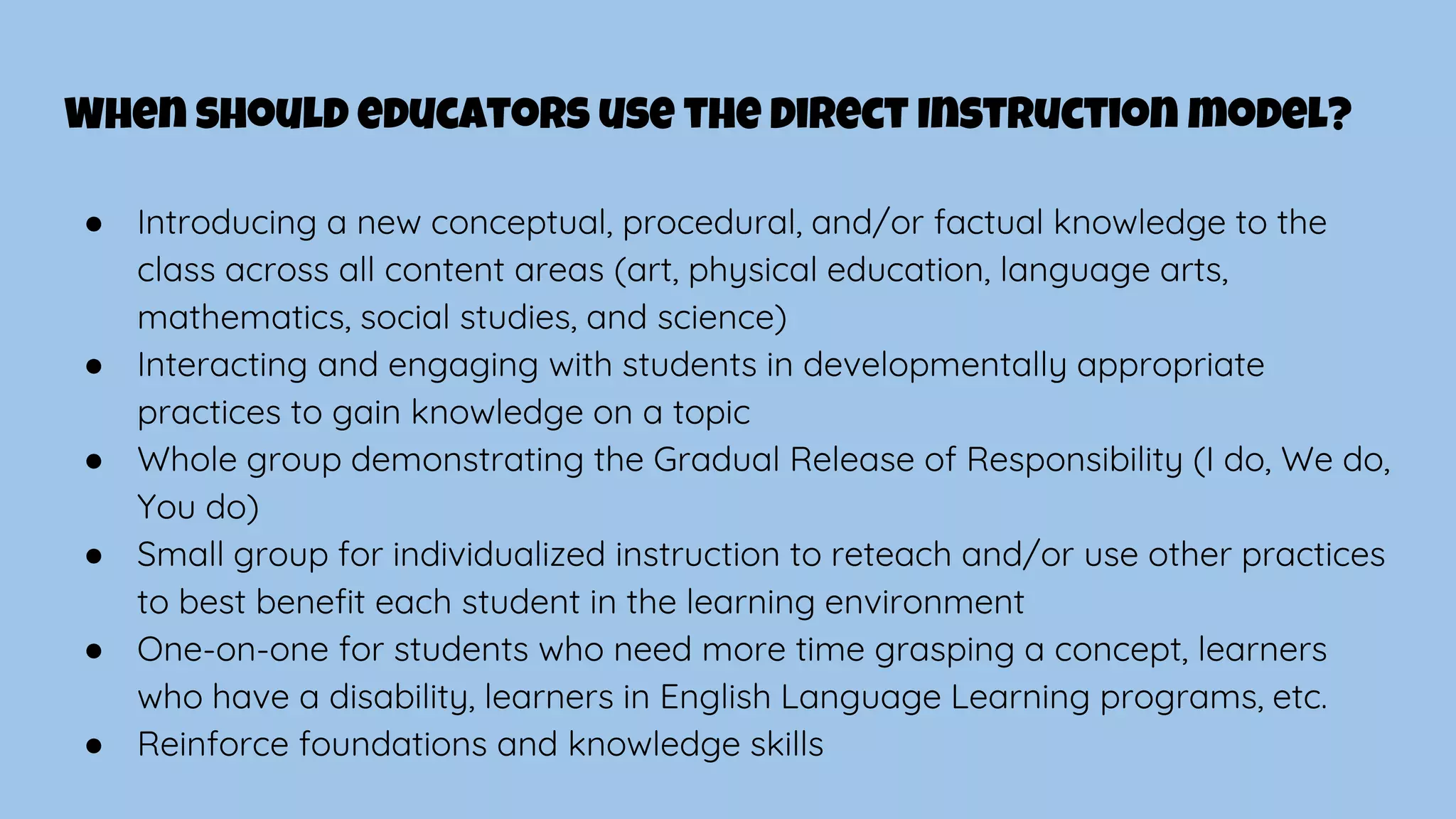 When should educators use the Direct Instruction model?
● Introducing a new conceptual, procedural, and/or factual knowledge to the
class across all content areas (art, physical education, language arts,
mathematics, social studies, and science)
● Interacting and engaging with students in developmentally appropriate
practices to gain knowledge on a topic
● Whole group demonstrating the Gradual Release of Responsibility (I do, We do,
You do)
● Small group for individualized instruction to reteach and/or use other practices
to best benefit each student in the learning environment
● One-on-one for students who need more time grasping a concept, learners
who have a disability, learners in English Language Learning programs, etc.
● Reinforce foundations and knowledge skills
 