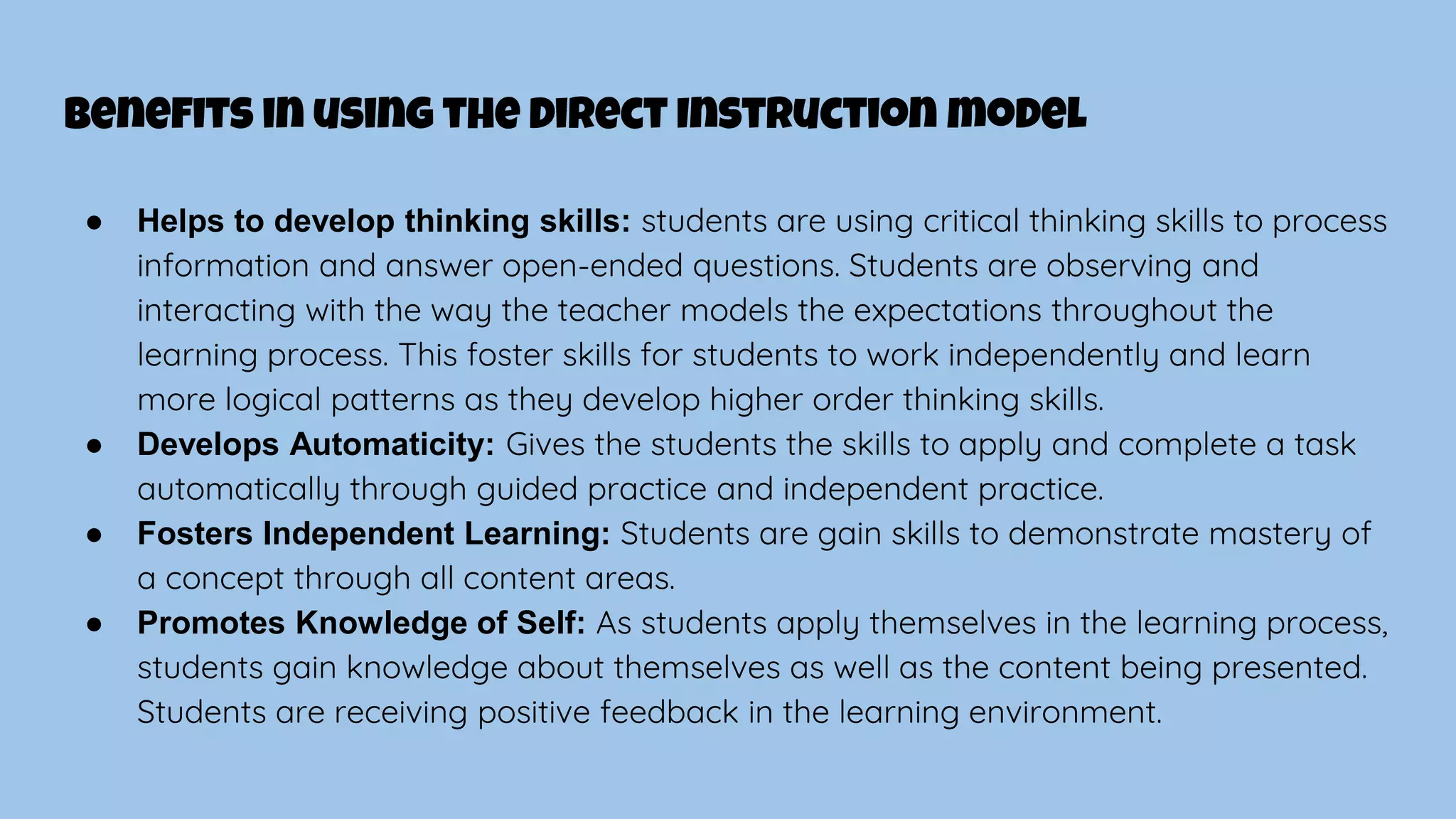 benefits in using the Direct Instruction model
● Helps to develop thinking skills: students are using critical thinking skills to process
information and answer open-ended questions. Students are observing and
interacting with the way the teacher models the expectations throughout the
learning process. This foster skills for students to work independently and learn
more logical patterns as they develop higher order thinking skills.
● Develops Automaticity: Gives the students the skills to apply and complete a task
automatically through guided practice and independent practice.
● Fosters Independent Learning: Students are gain skills to demonstrate mastery of
a concept through all content areas.
● Promotes Knowledge of Self: As students apply themselves in the learning process,
students gain knowledge about themselves as well as the content being presented.
Students are receiving positive feedback in the learning environment.
 